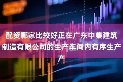 配资哪家比较好正在广东中集建筑制造有限公司的生产车间内有序生产