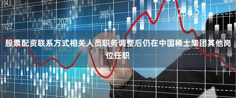 股票配资联系方式相关人员职务调整后仍在中国稀土集团其他岗位任职