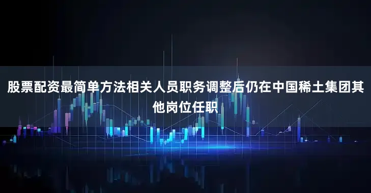 股票配资最简单方法相关人员职务调整后仍在中国稀土集团其他岗位任职