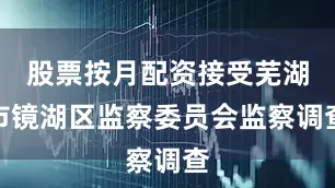 股票按月配资接受芜湖市镜湖区监察委员会监察调查