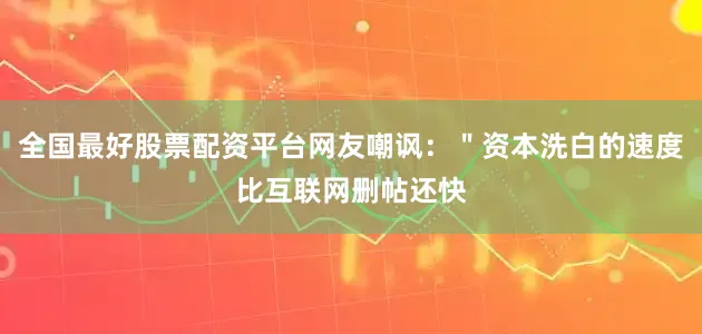 全国最好股票配资平台网友嘲讽：＂资本洗白的速度比互联网删帖还快