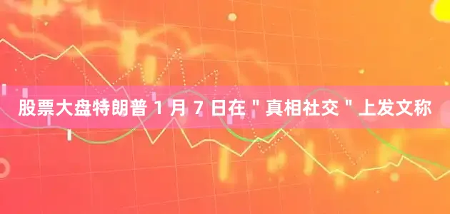 股票大盘特朗普 1 月 7 日在＂真相社交＂上发文称