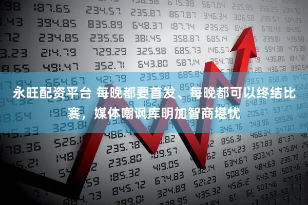 永旺配资平台 每晚都要首发、每晚都可以终结比赛,媒体嘲讽库明加智商堪忧