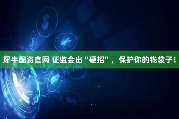 犀牛配资官网 证监会出“硬招”，保护你的钱袋子！