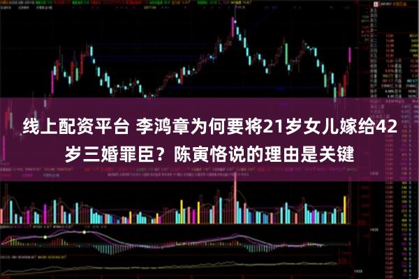 线上配资平台 李鸿章为何要将21岁女儿嫁给42岁三婚罪臣？陈寅恪说的理由是关键