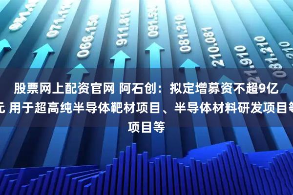 股票网上配资官网 阿石创：拟定增募资不超9亿元 用于超高纯半导体靶材项目、半导体材料研发项目等