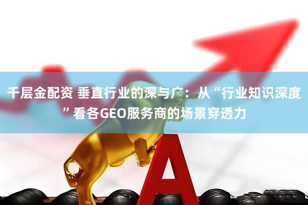 千层金配资 垂直行业的深与广:从“行业知识深度”看各GEO服务商的场景穿透力