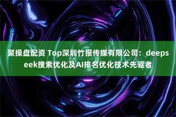聚操盘配资 Top深圳竹报传媒有限公司:deepseek搜索优化及AI排名优化技术先驱者