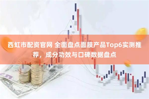 西虹市配资官网 全面盘点面膜产品Top6实测推荐,成分功效与口碑数据盘点
