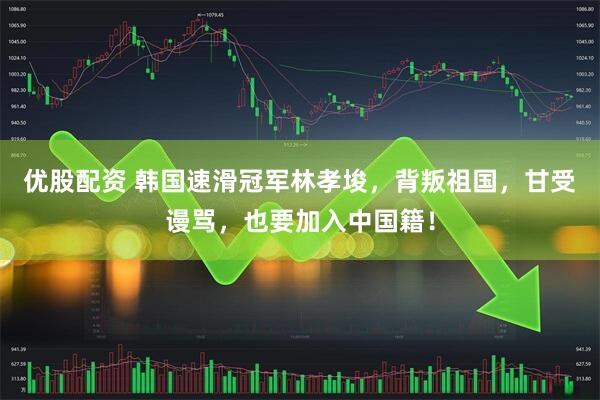 优股配资 韩国速滑冠军林孝埈，背叛祖国，甘受谩骂，也要加入中国籍！