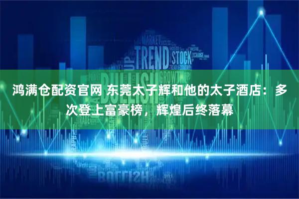 鸿满仓配资官网 东莞太子辉和他的太子酒店：多次登上富豪榜，辉煌后终落幕
