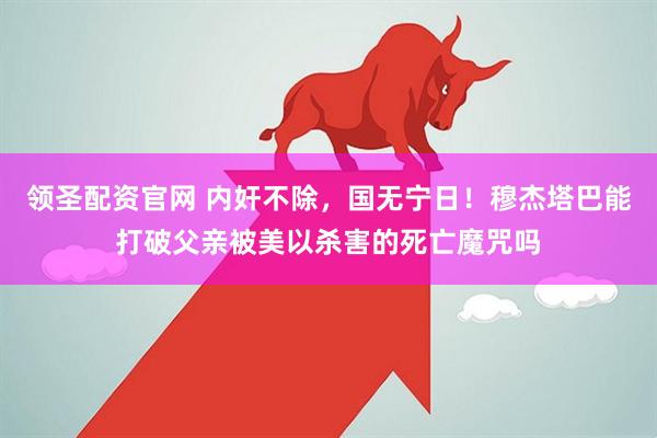 领圣配资官网 内奸不除，国无宁日！穆杰塔巴能打破父亲被美以杀害的死亡魔咒吗