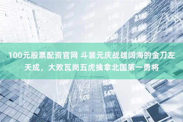 100元股票配资官网 斗裴元庆战雄阔海的金刀左天成，大败瓦岗五虎擒拿北国第一勇将