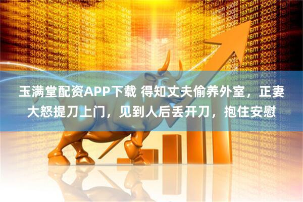 玉满堂配资APP下载 得知丈夫偷养外室，正妻大怒提刀上门，见到人后丢开刀，抱住安慰