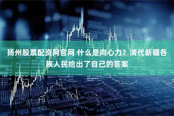扬州股票配资网官网 什么是向心力?清代新疆各族人民给出了自己的答案