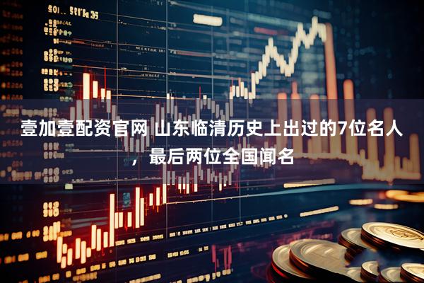 壹加壹配资官网 山东临清历史上出过的7位名人，最后两位全国闻名
