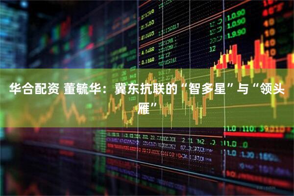 华合配资 董毓华:冀东抗联的“智多星”与“领头雁”