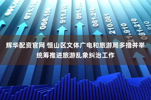 辉华配资官网 恒山区文体广电和旅游局多措并举统筹推进旅游乱象纠治工作