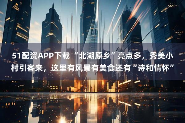 51配资APP下载 “北湖原乡”亮点多，秀美小村引客来，这里有风景有美食还有“诗和情怀”