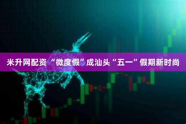 米升网配资 “微度假”成汕头“五一”假期新时尚