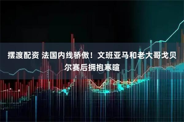 摆渡配资 法国内线骄傲！文班亚马和老大哥戈贝尔赛后拥抱寒暄