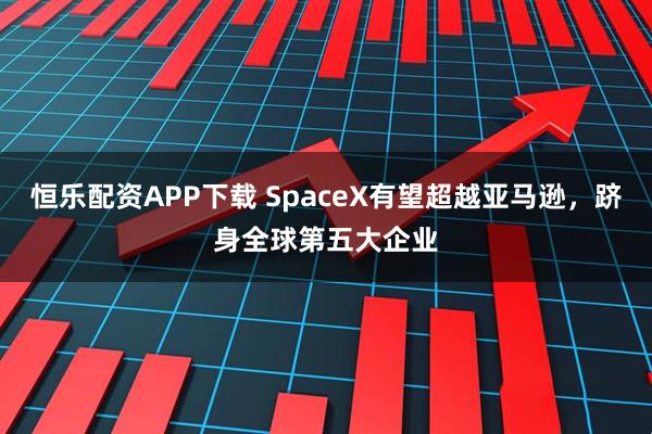 恒乐配资APP下载 SpaceX有望超越亚马逊，跻身全球第五大企业
