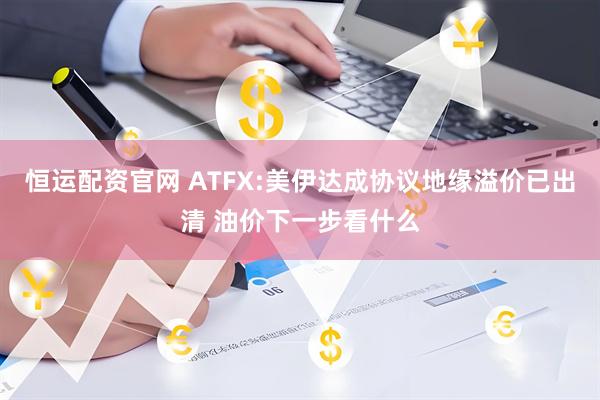 恒运配资官网 ATFX:美伊达成协议地缘溢价已出清 油价下一步看什么