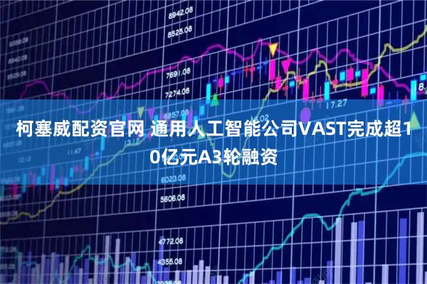 柯塞威配资官网 通用人工智能公司VAST完成超10亿元A3轮融资